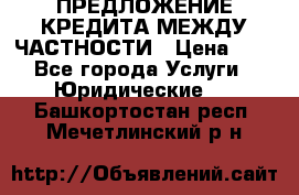 ПРЕДЛОЖЕНИЕ КРЕДИТА МЕЖДУ ЧАСТНОСТИ › Цена ­ 0 - Все города Услуги » Юридические   . Башкортостан респ.,Мечетлинский р-н